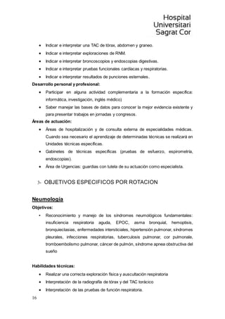 16
 Indicar e interpretar una TAC de tórax, abdomen y graneo.
 Indicar e interpretar exploraciones de RNM.
 Indicar e interpretar broncoscopios y endoscopias digestivas.
 Indicar e interpretar pruebas funcionales cardíacas y respiratorias.
 Indicar e interpretar resultados de punciones esternales.
Desarrollo personal y profesional:
 Participar en alguna actividad complementaria a la formación específica:
informática, investigación, inglés médico)
 Saber manejar las bases de datos para conocer la mejor evidencia existente y
para presentar trabajos en jornadas y congresos.
Áreas de actuación:
 Áreas de hospitalización y de consulta externa de especialidades médicas.
Cuando sea necesario el aprendizaje de determinadas técnicas se realizará en
Unidades técnicas específicas.
 Gabinetes de técnicas específicas (pruebas de esfuerzo, espirometría,
endoscopias).
 Área de Urgencias: guardias con tutela de su actuación como especialista.
3- OBJETIVOS ESPECIFICOS POR ROTACION
Neumología
Objetivos:
• Reconocimiento y manejo de los síndromes neumológicos fundamentales:
insuficiencia respiratoria aguda, EPOC, asma bronquial, hemoptisis,
bronquiectasias, enfermedades intersticiales, hipertensión pulmonar, síndromes
pleurales, infecciones respiratorias, tuberculosis pulmonar, cor pulmonale,
tromboembolismo pulmonar, cáncer de pulmón, síndrome apnea obstructiva del
sueño
Habilidades técnicas:
 Realizar una correcta exploración física y auscultación respiratoria
 Interpretación de la radiografía de tórax y del TAC torácico
 Interpretación de las pruebas de función respiratoria.
 