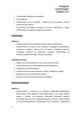 17
 Toracocentesis diagnóstica y evacuadora
 Test de Mantoux
 Familiarización con la indicación y utilidad de la broncoscopia. Conocer
ecobroncoscopia (EBUS)
 Conocimiento de Ventilación mecánica no invasiva. Indicaciones y manejo.
UCRI (Unidad de cuidados respiratorios intermedios)
Cardiología
Objetivos:
• Perfeccionamiento en la exploración física del aparato cardiovascular
• Reconocimiento y manejo de los síndromes cardiológicos fundamentales:
insuficiencia cardíaca, arritmias más frecuentes, cardiopatía isquémica,
valvulopatía (indicación de tratamiento quirúrgico), enfermedades del
pericardio, hipertensión arterial, síncope, endocarditis.
Habilidades técnicas:
 Realizar una correcta exploración física y auscultación cardíaca.
 Perfeccionamiento en la interpretación del electrocardiograma
 Interpretación del ecocardiograma
 Familiarización con pruebas de esfuerzo, Holter y cateterismo cardíaco.
 Aprender la técnica de cardioversión eléctrica
 Aprender la técnica de pericardiocentesis evacuadora
Gastroenterología
Objetivos:
• Reconocimiento y manejo de los síndromes hepato-gastro-enterológicos
fundamentales: dolor abdominal, enfermedad péptica y por reflujo, diarreas
agudas y crónicas. mal absorción, enfermedad inflamatoria intestinal,
pancreatitis aguda y crónica, hepatopatías agudas y crónicas, cirrosis hepática
y sus descompensaciones, enfermedades de las vías biliares, neoplasias de
 
