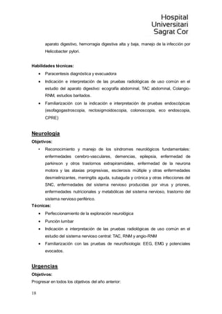 18
aparato digestivo, hemorragia digestiva alta y baja, manejo de la infección por
Helicobacter pylori.
Habilidades técnicas:
 Paracentesis diagnóstica y evacuadora
 Indicación e interpretación de las pruebas radiológicas de uso común en el
estudio del aparato digestivo: ecografía abdominal, TAC abdominal, Colangio-
RNM, estudios baritados.
 Familiarización con la indicación e interpretación de pruebas endoscópicas
(esofagogastroscopia, rectosigmoidoscopia, colonoscopia, eco endoscopia,
CPRE)
Neurología
Objetivos:
• Reconocimiento y manejo de los síndromes neurológicos fundamentales:
enfermedades cerebro-vasculares, demencias, epilepsia, enfermedad de
parkinson y otros trastornos extrapiramidales, enfermedad de la neurona
motora y las ataxias progresivas, esclerosis múltiple y otras enfermedades
desmielinizantes, meningitis aguda, subaguda y crónica y otras infecciones del
SNC, enfermedades del sistema nervioso producidas por virus y priones,
enfermedades nutricionales y metabólicas del sistema nervioso, trastorno del
sistema nervioso periférico.
Técnicas:
 Perfeccionamiento de la exploración neurológica
 Punción lumbar
 Indicación e interpretación de las pruebas radiológicas de uso común en el
estudio del sistema nervioso central: TAC, RNM y angio-RNM
 Familiarización con las pruebas de neurofisiología: EEG, EMG y potenciales
evocados.
Urgencias
Objetivos:
Progresar en todos los objetivos del año anterior:
 