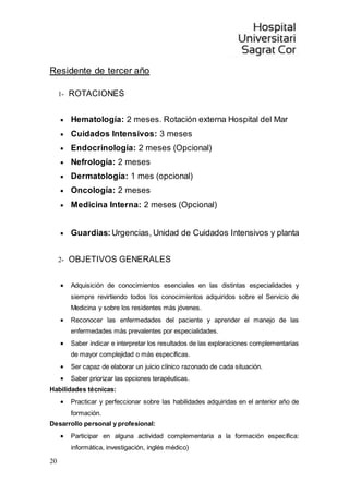 20
Residente de tercer año
1- ROTACIONES
 Hematología: 2 meses. Rotación externa Hospital del Mar
 Cuidados Intensivos: 3 meses
 Endocrinología: 2 meses (Opcional)
 Nefrología: 2 meses
 Dermatología: 1 mes (opcional)
 Oncología: 2 meses
 Medicina Interna: 2 meses (Opcional)
 Guardias: Urgencias, Unidad de Cuidados Intensivos y planta
2- OBJETIVOS GENERALES
 Adquisición de conocimientos esenciales en las distintas especialidades y
siempre revirtiendo todos los conocimientos adquiridos sobre el Servicio de
Medicina y sobre los residentes más jóvenes.
 Reconocer las enfermedades del paciente y aprender el manejo de las
enfermedades más prevalentes por especialidades.
 Saber indicar e interpretar los resultados de las exploraciones complementarias
de mayor complejidad o más específicas.
 Ser capaz de elaborar un juicio clínico razonado de cada situación.
 Saber priorizar las opciones terapéuticas.
Habilidades técnicas:
 Practicar y perfeccionar sobre las habilidades adquiridas en el anterior año de
formación.
Desarrollo personal y profesional:
 Participar en alguna actividad complementaria a la formación específica:
informática, investigación, inglés médico)
 