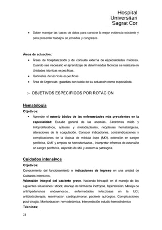 21
 Saber manejar las bases de datos para conocer la mejor evidencia existente y
para presentar trabajos en jornadas y congresos.
Áreas de actuación:
 Áreas de hospitalización y de consulta externa de especialidades médicas.
Cuando sea necesario el aprendizaje de determinadas técnicas se realizará en
Unidades técnicas específicas.
 Gabinetes de técnicas específicas
 Área de Urgencias: guardias con tutela de su actuación como especialista.
3- OBJETIVOS ESPECIFICOS POR ROTACION
Hematología
Objetivos:
• Aprender el manejo básico de las enfermedades más prevalentes en la
especialidad: Estudio general de las anemias, Síndromes mielo y
linfoproliferativos, aplasias y mielodisplasias, neoplasias hematológicas,
alteraciones de la coagulación. Conocer indicaciones, contraindicaciones y
complicaciones de la biopsia de médula ósea (MO), extensión en sangre
periférica, QMT y empleo de hemoderivados., Interpretar informes de extensión
en sangre periférica, aspirado de MO y anatomía patológica.
Cuidados intensivos
Objetivos:
Conocimiento del funcionamiento e indicaciones de ingreso en una unidad de
Cuidados intensivos.
Valoración integral del paciente grave, haciendo hincapié en el manejo de las
siguientes situaciones: shock; manejo de fármacos inotropos, hipertensión. Manejo de
antihipertensivos endovenosos., enfermedades infecciosas en la UCI;
antibioticoterapia, reanimación cardiopulmonar, paciente quirúrgico. Complicaciones
post-cirugía, Monitorización hemodinámica, Interpretación estudio hemodinámico
Técnicas:
 