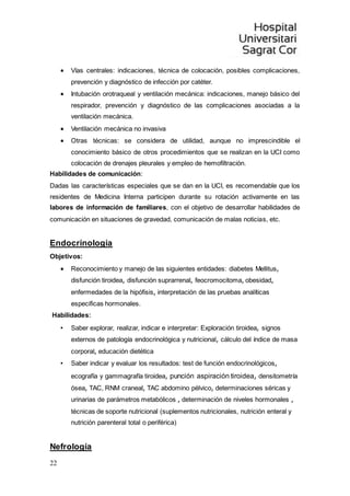 22
 Vías centrales: indicaciones, técnica de colocación, posibles complicaciones,
prevención y diagnóstico de infección por catéter.
 Intubación orotraqueal y ventilación mecánica: indicaciones, manejo básico del
respirador, prevención y diagnóstico de las complicaciones asociadas a la
ventilación mecánica.
 Ventilación mecánica no invasiva
 Otras técnicas: se considera de utilidad, aunque no imprescindible el
conocimiento básico de otros procedimientos que se realizan en la UCI como
colocación de drenajes pleurales y empleo de hemofiltración.
Habilidades de comunicación:
Dadas las características especiales que se dan en la UCI, es recomendable que los
residentes de Medicina Interna participen durante su rotación activamente en las
labores de información de familiares, con el objetivo de desarrollar habilidades de
comunicación en situaciones de gravedad, comunicación de malas noticias, etc.
Endocrinología
Objetivos:
 Reconocimiento y manejo de las siguientes entidades: diabetes Mellitus,
disfunción tiroidea, disfunción suprarrenal, feocromocitoma, obesidad,
enfermedades de la hipófisis, interpretación de las pruebas analíticas
especificas hormonales.
Habilidades:
• Saber explorar, realizar, indicar e interpretar: Exploración tiroidea, signos
externos de patología endocrinológica y nutricional, cálculo del índice de masa
corporal, educación dietética
• Saber indicar y evaluar los resultados: test de función endocrinológicos,
ecografía y gammagrafía tiroidea, punción aspiración tiroidea, densitometría
ósea, TAC, RNM craneal, TAC abdomino pélvico, determinaciones séricas y
urinarias de parámetros metabólicos , determinación de niveles hormonales ,
técnicas de soporte nutricional (suplementos nutricionales, nutrición enteral y
nutrición parenteral total o periférica)
Nefrología
 