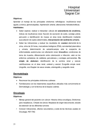 23
Objetivos:
Aprender el manejo de los principales síndromes nefrológicos: insuficiencia renal
aguda y crónica, glomerulopatías, hipertensión arterial, alteraciones hidroelectroliticas.
Habilidades:
 Saber explorar, realizar e interpretar: cálculo del aclaramiento de creatinina,
índices de insuficiencia renal, fracción de excreción de sodio, sondaje uretral,
percusión e identificación de masas en área renal, identificación mediante
auscultación de soplos abdominales, interpretación del sedimento urinario.
 Saber las indicaciones y evaluar los resultados de: examen elemental de la
orina, orina de 24 horas, marcadores biológicos (PSA), osmolaridad plasmática
y urinaria, determinación de autoanticuerpos ante la sospecha de
enfermedades autoinmunes con afectación renal. Urocultivo: condiciones de
toma de muestra, diferenciación entre colonización e infección, valor en los
enfermos portadores de catéteres percutáneos y sondajes permanentes. Rx
simple de abdomen: identificación de la sombra renal y vesical,
calcificaciones en el área renal, ureteral y vesical. Ecografía simple renal.
Urografía, eco Doppler de vasos renales, arteriografía y veografía renal.
Dermatología
Objetivos:
 Reconocer los principales síndromes cutáneos
 Familiarizarse con los tratamientos específicos utilizados más comúnmente en
Dermatología y con la técnica de la biopsia cutánea.
Oncología
Objetivos:
• Manejo general del paciente con cáncer: Historia clínica oncológica, Síndromes
para neoplásicos, Cribado de cáncer, Neoplasia de origen desconocido, estudio
de extensión de los diferentes tumores
• Conocer indicaciones, efectos secundarios y coste de las técnicas usadas en
Oncología. PET-TAC
 