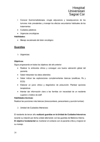 24
• Conocer Quimio/radioterapia, cirugía adyuvancia y neoadyuvancia de los
tumores más prevalentes y manejar los efectos secundarios habituales de los
tratamientos
 Cuidados paliativos
 Urgencias oncológicas
Habilidades:
 Manejo escalonado del dolor oncológico
Guardias
1- Urgencias:
Objetivos:
Sigue progresando en todos los objetivos del año anterior:
 Realizar la entrevista clínica y conseguir una buena valoración global del
paciente.
 Saber interpretar los datos obtenidos
 Saber indicar las exploraciones complementarias básicas (analíticas, Rx y
ECG)
 Elaborar un juicio clínico y diagnóstico de presunción. Plantear opciones
terapéuticas
 Intentar dar información clara a las familias sin necesidad de un residente
superior o médico de staff.
Habilidades técnicas:
Realizar las punciones más básicas (toracocentesis, paracentesis y punción lumbar)
2- Unidad de Cuidados Intensivos:
El residente de tercer año realizará guardias en la Unidad de Cuidados Intensivos
durante su rotación por dicha unidad alternando con las guardias de Medicina Interna.
El objetivo fundamental es mantener el contacto con el paciente crítico y mejorar en
su manejo.
 