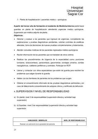 25
3- Planta de hospitalización / pacientes médico – quirúrgicos
Apartir del tercer año de formación el residente de Medicina Interna podrá hacer
guardias en planta de hospitalización atendiendo urgencias medico quirúrgicas.
Supervisión por médico adjunto de planta.
Objetivos:
 Historiar y evaluar a los pacientes que ingresan de urgencias, completando las
exploraciones y pruebas diagnósticas pendientes, solicitar controles de analíticas
alteradas, toma de decisiones de nuevas pruebas complementarias y tratamientos.
 Atender consultas médicas de los pacientes ingresados médico-quirúrgicos
 Recibir información de los pacientes que se trasladan de otros centros
 Realizar los procedimientos de Urgencia de la especialidad como: punciones
lumbares, toracocentesis, paracentesis, gasometrías, sondajes urinarios, sondas
nasogástricas, catéteres periféricos y centrales. Participar en RCP.
 Llamar y contactar con otros especialistas que estén de guardia para resolver los
problemas que salgan durante la guardia
 Hablar con los familiares de pacientes de los problemas que surgen.
 Obtener el consentimiento informado de las pruebas diagnósticas pertinentes y en
caso de fallecimiento consentimiento de autopsia clínica y certificado de defunción.
4. SUPERVISION Y NIVEL DE RESPONSABILIDAD
a) En planta: nivel 2 de responsabilidad (supervisión directa y actividad bajo
supervisión)
b) b) Guardias: nivel 2 de responsabilidad (supervisión directa y actividad bajo
supervisión
HABILIDADES GENERALES NIVEL DE RESPONSABILIDAD
Realizar una valoración de la gravedad del paciente 2
 