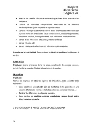 28
 Aprender las medidas básicas de aislamiento y profilaxis de las enfermedades
infecciosas
 Conocer las principales complicaciones infecciosas de los enfermos
inmunodeprimidos y con trasplante de órganos sólidos
 Conocer y manejar los síndromes básicos de las enfermedades infecciosas con
especial interés en: endocarditis y sus complicaciones, infecciones por catéter,
infecciones urinarias, meningoencefalitis y las infecciones intraabdominales.
 Manejo de las infecciones articulares y material protésico
 Manejo infección VIH
 Manejo y tratamiento infecciones por gérmenes multirresistentes
Guardias de la especialidad. Se recomienda la plena integración del residente en el
servicio.
Anestesia
Objetivos: Mejorar el manejo de la vía aérea, canalización de accesos venosos,
punción lumbar y sedación. Realizar intubaciones orotraquelaes
Guardias
Objetivos:
Además de progresar en todos los objetivos del año anterior, debe consolidar otras
habilidades:
 Saber establecer una relación con los familiares de los pacientes en una
situación difícil (malas noticias, solicitud de autopsias, pacientes violentos…)
 Dominar las diferentes técnicas de punción.
 Saber plantear las posibles opciones terapéuticas y poder decidir sobre
altas, traslados, consulta.
3-SUPERVISION Y NIVEL DE RESPONSABILIDAD
 