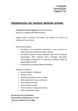 3
PRESENTACIÓN DEL SERVICIO MEDICINA INTERNA
- Hospital Universitario Sagrat Cor (Grupo Quirónsalud)
- Ubicación: C/ Viladomat,288 08029 Barcelona
- Hospital privado- concertado: 250 Camas. Con actividad en un 60% con
CatSalut y 40% con mutuas
- Docencia pre-postgrado
 Estudiantes de la Universidad de Barcelona y otros convenios con
Lleida, Buenos Aires (Argentina), Mexico, Alemania.
 Formación de Médicos Internos residentes desde 1991 de diferentes
especialidades: MFyC, Medicina Interna, Radiología, Neumología,
Traumatología, Dermatología y recientemente acreditada Unidad del
Aparato Digestivo (2020).
 Formación de Farmacéuticos Internos Residentes
- Unidades en el Servicio
 Área de fragilidad y Ortogeriatría
 Infección por VIH
 Hospital de día paciente crónico complejo
 Enfermedades autoinmunes y sistémicas
 Enfermedades infecciosas
 Paciente crónico complejo
 Unidad de lípidos y riesgo cardio vascular
 Unidad de diagnóstico rápido
Jefe de Servicio: Dr. Raúl Muñiz
Responsable coordinadora. Dra. R. Coll
Tutora de residentes: Dra. R. Salas
 