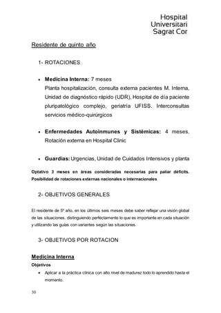 30
Residente de quinto año
1- ROTACIONES
 Medicina Interna: 7 meses
Planta hospitalización, consulta externa pacientes M. Interna,
Unidad de diagnóstico rápido (UDR), Hospital de día paciente
pluripatológico complejo, geriatría UFISS. Interconsultas
servicios médico-quirúrgicos
 Enfermedades Autoinmunes y Sistémicas: 4 meses.
Rotación externa en Hospital Clinic
 Guardias: Urgencias, Unidad de Cuidados Intensivos y planta
Optativo 3 meses en áreas consideradas necesarias para paliar déficits.
Posibilidad de rotaciones externas nacionales o internacionales
2- OBJETIVOS GENERALES
El residente de 5º año, en los últimos seis meses debe saber reflejar una visión global
de las situaciones, distinguiendo perfectamente lo que es importante en cada situación
y utilizando las guías con variantes según las situaciones.
3- OBJETIVOS POR ROTACION
Medicina Interna
Objetivos
 Aplicar a la práctica clínica con alto nivel de madurez todo lo aprendido hasta el
momento.
 