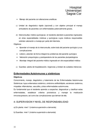 32
 Manejo del paciente con alteraciones analíticas
c) Unidad de diagnóstico rápido (opcional) y con objetivo principal el manejo
ambulatorio de pacientes con enfermedades potencialmente graves.
d) Interconsultas médico-quirúrgicas: el residente atenderá a pacientes ingresados
en otras especialidades médicas y quirúrgicas cuyos médicos responsables
solicitan valoración o manejo por parte del internista.
Objetivos:
 Aprender el manejo de la interconsulta, sobre todo del paciente quirúrgico y sus
complicaciones
 Liderar y abordar de forma integral los problemas del paciente quirúrgico
 Valoración prequirúrgica y postoperatoria de los pacientes pluripatologícos
 Abordaje integral del paciente médico ingresado en otra especialidad médica
e) Guardias: planta de hospitalización, Urgencias y Unidad de cuidados intensivos
Enfermedades Autoinmunes y sistémicas
Objetivos
Conocimiento, manejo, diagnóstico y tratamiento de las Enfermedades Autoinmunes
Sistémicas: lupus eritematoso sistémico, síndrome antifosfolípido, esclerosis sistémica,
miopatías inflamatorias, vasculitis y otras enfermedades autoinmunes.
Es fundamental que el residente aprenda a sospechar, diagnosticar y clasificar estas
enfermedades, establecer criterios pronósticos y manejar la medicación
inmunosupresora, así como las complicaciones que derivan de ella.
4- SUPERVISION Y NIVEL DE RESPONSABILIDAD
a) En planta: nivel 1 (máxima supervisión a demanda)
b) Guardias: nivel 1 (máxima supervisión a demanda)
 