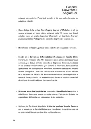 34
asignada para este fin. Presentará también el día que realice la sesión su
adjunto de rotación.
 Caso clínico de la revista New England Journal of Medicine: el jefe de
servicio entregará un “caso clínico problema” cada 2-3 meses que deberá
estudiar, hacer un amplio diagnóstico diferencial y un diagnóstico final con
prueba diagnóstica. Participarán los residentes de primero y segundo año.
 Revisión de protocolos, guías o temas tratados en congresos y jornadas.
 Sesión en el Servicio de Enfermedades infecciosas del Hospital Clinic.
Semanal, los miércoles a las 14h. Se exponen casos clínicos de infecciones ya
cerrados, y se discute entre los residentes el diagnóstico diferencial, resultados
de las pruebas complementarias y se comenta el tratamiento. Enriquecedoras
aportaciones por los expertos en infecciones. Finalmente se hace una pequeña
revisión bibliográfica. Cada caso clínico queda archivado con acceso a través
de la secretaria del Servicio. Se recomienda asistir cada semana junto con el
residente de segundo año y el residente mayor. Una vez al trimestre presentará
el residente de medicina Interna de nuestro hospital.
 Sesiones generales hospitalarias: mensuales. Son obligatorias excepto si
coincide con libranza de guardia o rotación externa. Participación de todos los
especialistas del hospital con colaboración de los residentes.
 Sesiones del Servicio de Neurología, Unidad de patología Vascular Cerebral
con el soporte de la Sociedad Catalana de Neurología y el comité de expertos
en enfermedad Vascular cerebral. Una sesión cada mes.
 