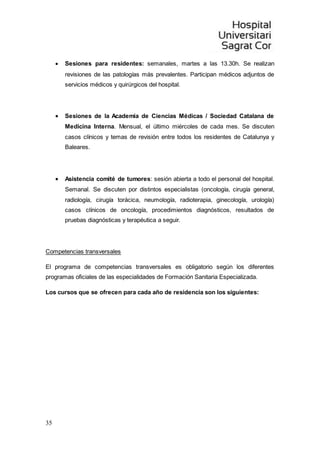 35
 Sesiones para residentes: semanales, martes a las 13.30h. Se realizan
revisiones de las patologías más prevalentes. Participan médicos adjuntos de
servicios médicos y quirúrgicos del hospital.
 Sesiones de la Academia de Ciencias Médicas / Sociedad Catalana de
Medicina Interna. Mensual, el último miércoles de cada mes. Se discuten
casos clínicos y temas de revisión entre todos los residentes de Catalunya y
Baleares.
 Asistencia comité de tumores: sesión abierta a todo el personal del hospital.
Semanal. Se discuten por distintos especialistas (oncología, cirugía general,
radiología, cirugía torácica, neumología, radioterapia, ginecología, urología)
casos clínicos de oncología, procedimientos diagnósticos, resultados de
pruebas diagnósticas y terapéutica a seguir.
Competencias transversales
El programa de competencias transversales es obligatorio según los diferentes
programas oficiales de las especialidades de Formación Sanitaria Especializada.
Los cursos que se ofrecen para cada año de residencia son los siguientes:
 