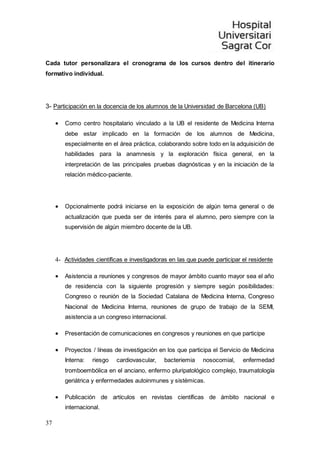 37
Cada tutor personalizara el cronograma de los cursos dentro del itinerario
formativo individual.
3- Participación en la docencia de los alumnos de la Universidad de Barcelona (UB)
 Como centro hospitalario vinculado a la UB el residente de Medicina Interna
debe estar implicado en la formación de los alumnos de Medicina,
especialmente en el área práctica, colaborando sobre todo en la adquisición de
habilidades para la anamnesis y la exploración física general, en la
interpretación de las principales pruebas diagnósticas y en la iniciación de la
relación médico-paciente.
 Opcionalmente podrá iniciarse en la exposición de algún tema general o de
actualización que pueda ser de interés para el alumno, pero siempre con la
supervisión de algún miembro docente de la UB.
4- Actividades científicas e investigadoras en las que puede participar el residente
 Asistencia a reuniones y congresos de mayor ámbito cuanto mayor sea el año
de residencia con la siguiente progresión y siempre según posibilidades:
Congreso o reunión de la Sociedad Catalana de Medicina Interna, Congreso
Nacional de Medicina Interna, reuniones de grupo de trabajo de la SEMI,
asistencia a un congreso internacional.
 Presentación de comunicaciones en congresos y reuniones en que participe
 Proyectos / líneas de investigación en los que participa el Servicio de Medicina
Interna: riesgo cardiovascular, bacteriemia nosocomial, enfermedad
tromboembólica en el anciano, enfermo pluripatológico complejo, traumatología
geriátrica y enfermedades autoinmunes y sistémicas.
 Publicación de artículos en revistas científicas de ámbito nacional e
internacional.
 