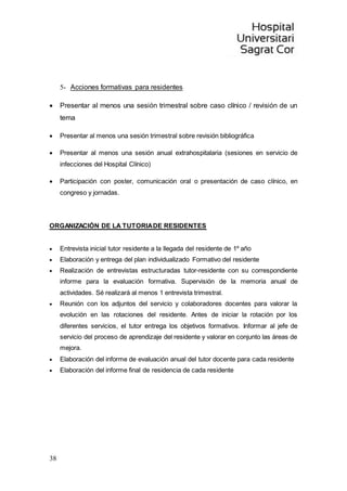 38
5- Acciones formativas para residentes
 Presentar al menos una sesión trimestral sobre caso clínico / revisión de un
tema
 Presentar al menos una sesión trimestral sobre revisión bibliográfica
 Presentar al menos una sesión anual extrahospitalaria (sesiones en servicio de
infecciones del Hospital Clínico)
 Participación con poster, comunicación oral o presentación de caso clínico, en
congreso y jornadas.
ORGANIZACIÓN DE LA TUTORIADE RESIDENTES
 Entrevista inicial tutor residente a la llegada del residente de 1º año
 Elaboración y entrega del plan individualizado Formativo del residente
 Realización de entrevistas estructuradas tutor-residente con su correspondiente
informe para la evaluación formativa. Supervisión de la memoria anual de
actividades. Sé realizará al menos 1 entrevista trimestral.
 Reunión con los adjuntos del servicio y colaboradores docentes para valorar la
evolución en las rotaciones del residente. Antes de iniciar la rotación por los
diferentes servicios, el tutor entrega los objetivos formativos. Informar al jefe de
servicio del proceso de aprendizaje del residente y valorar en conjunto las áreas de
mejora.
 Elaboración del informe de evaluación anual del tutor docente para cada residente
 Elaboración del informe final de residencia de cada residente
 