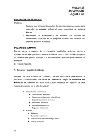 39
EVALUACION DEL RESIDENTE
Objetivos:
- Asegurar que el residente adquiere las competencias necesarias para
desarrollar su actividad profesional como especialista de Medicina
Interna
- Herramienta de autoevaluación del residente que posibilite las
correcciones oportunas en el programa docente para alcanzar los
objetivos docentes marcados
EVALUACIÓN SUMATIVA
Permite valorar el conjunto de conocimientos, habilidades, actitudes, valores y
aptitudes alcanzados por el estudiante al término de un ciclo de formación, otorgando
un dictamen que permita conocer si el residente esta capacitado para continuar su
formación
Se registra mediante.
1- Informe evaluación de rotación
Después de cada rotación, el colaborador docente responsable debe evaluar al
residente cumplimentando una ficha de evaluación según la normativa del
Ministerio de Sanidad. En dicha ficha quedan reflejados los objetivos de cada
rotación propuestos por el tutor. Se valoran
A- Conocimientos y habilidades
 Conocimientos adquiridos
 Razonamiento / Valoración del problema
 Capacidad para tomar decisiones
 Habilidades adquiridas
 Uso racional de recursos
 Seguridad del paciente
B- Actitudes
 Motivación
 Puntualidad /Asistencia
 Comunicación con el paciente y la familia
 Trabajo en equipo
 