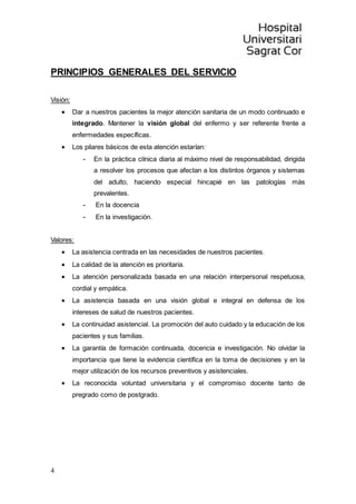 4
PRINCIPIOS GENERALES DEL SERVICIO
Visión:
 Dar a nuestros pacientes la mejor atención sanitaria de un modo continuado e
integrado. Mantener la visión global del enfermo y ser referente frente a
enfermedades específicas.
 Los pilares básicos de esta atención estarían:
- En la práctica clínica diaria al máximo nivel de responsabilidad, dirigida
a resolver los procesos que afectan a los distintos órganos y sistemas
del adulto, haciendo especial hincapié en las patologías más
prevalentes.
- En la docencia
- En la investigación.
Valores:
 La asistencia centrada en las necesidades de nuestros pacientes.
 La calidad de la atención es prioritaria.
 La atención personalizada basada en una relación interpersonal respetuosa,
cordial y empática.
 La asistencia basada en una visión global e integral en defensa de los
intereses de salud de nuestros pacientes.
 La continuidad asistencial. La promoción del auto cuidado y la educación de los
pacientes y sus familias.
 La garantía de formación continuada, docencia e investigación. No olvidar la
importancia que tiene la evidencia científica en la toma de decisiones y en la
mejor utilización de los recursos preventivos y asistenciales.
 La reconocida voluntad universitaria y el compromiso docente tanto de
pregrado como de postgrado.
 