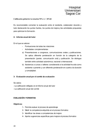 40
Calificación global de la rotación:70% A + 30%B
Es recomendable comentar la evaluación entre el residente, colaborador docente y
tutor destacando los puntos fuertes, los puntos de mejora y las actividades propuestas
para optimizar la formación.
2- Informe anual del tutor
En el que se valoran:
- Puntuaciones de todas las rotaciones
- Actividades complementarias:
a) Presentaciones a congresos, comunicaciones orales y publicaciones.
Se aplica diferente ponderación en función de la categoría de la
presentación (poster, comunicación oral) y publicación. Se distingue
también entre actividad autonómica, nacional o internacional.
b) Asistencia a cursos o talleres considerando si la actividad ha sido como
asistente o ponente y con diferente ponderación en cuanto a la duración
y complejidad.
3- Evaluación anual por el comité de evaluación
Se valora:
- La calificación reflejada en el informe anual del tutor
- La calificación anual del comité
EVALUACIÓN FORMATIVA
Objetivos:
1- Permite evaluar el proceso de aprendizaje
2- Medir la competencia adquirida en el proceso formativo
3- Identificar las áreas o competencias de mejora
4- Aporta sugerencias específicas para mejorar el proceso formativo
 