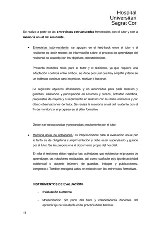 41
Se realiza a partir de las entrevistas estructuradas trimestrales con el tutor y con la
memoria anual del residente.
 Entrevistas tutor-residente: se apoyan en el feed-back entre el tutor y el
residente es decir retorno de información sobre el proceso de aprendizaje del
residente de acuerdo con los objetivos preestablecidos.
Presenta múltiples retos para el tutor y el residente, ya que requiere una
adaptación continúa entre ambos, se debe procurar que hay empatía y debe se
un estímulo continuo para incentivar, motivar e ilusionar.
Se registran: objetivos alcanzados y no alcanzados para cada rotación y
guardias, asistencia y participación en sesiones y cursos, actividad científica,
propuestas de mejora y cumplimiento en relación con la última entrevista y por
último observaciones del tutor. Se revisa la memoria anual del residente con el
fin de monitorizar el progreso en el plan formativo
Deben ser estructuradas y preparadas previamente por el tutor.
 Memoria anual de actividades: es imprescindible para la evaluación anual por
lo tanto es de obligatoria cumplimentación y debe estar supervisado y guiado
por el tutor. Se les proporciona el documento propio del hospital.
En ella el residente debe registrar las actividades que evidencian el proceso de
aprendizaje, las rotaciones realizadas, así como cualquier otro tipo de actividad
asistencial o docente (número de guardias, trabajos y publicaciones,
congresos). También recogerá datos en relación con las entrevistas formativas.
INSTRUMENTOS DE EVALUACIÓN
- Evaluación sumativa
- Monitorización por parte del tutor y colaboradores docentes del
aprendizaje del residente en la práctica diaria habitual
 