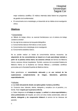 6
mejor evidencia científica. El médico internista debe liderar los programas
de gestión de la enfermedad.
 El conocimiento de la metodología y el desarrollo de los hábitos de la investigación
clínica.
Objetivos
1-Conocimientos:
a)- Método de trabajo clínico: es esencial familiarizarse con el sistema de trabajo
“problema-oriented”.
b)- Uso ágil de los sistemas de búsqueda bibliográfica
c)- Conocimientos básicos informáticos a nivel usuario.
d)- Conocimientos de la metodología de la investigación
e)- Conocimiento estadístico básico.
No es posible realizar un listado de conocimientos teóricos necesarios. La
adquisición de los conocimientos se basará en el auto aprendizaje tutelado a
partir de la práctica clínica diaria, las sesiones clínicas del Servicio de Medicina
Interna, sesiones clínicas hospitalarias. También, sesiones de la sociedad Catalana de
Medicina Interna en la Academia de Ciencias Médicas y actividades científicas
promovidas por la Sociedad Española de Medicina Interna.
Debe garantizarse un conocimiento adecuado y un uso racional de las
exploraciones complementarias de imagen, laboratorio, gabinetes
especializados etc.
2-Actitudes:
a)- La visión del paciente desde una óptica global, humana y científica.
b)- Conducta clara, tolerante, abierta, dialogante y empática con el paciente y su
familia. Tener respeto por la persona enferma.
c)- Saber integrarse en el trabajo en equipo. La actitud con otras especialidades y
otros profesionales del hospital, así como con otros niveles asistenciales, debe ser
abierta, dialogante y de cooperación bilateral al servicio de los intereses del
paciente.
 