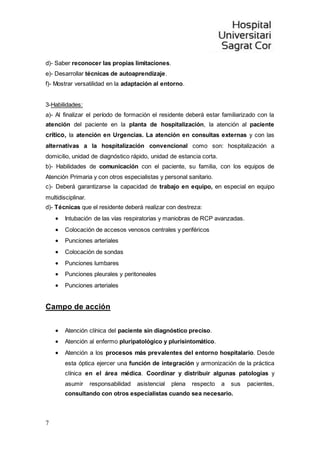 7
d)- Saber reconocer las propias limitaciones.
e)- Desarrollar técnicas de autoaprendizaje.
f)- Mostrar versatilidad en la adaptación al entorno.
3-Habilidades:
a)- Al finalizar el período de formación el residente deberá estar familiarizado con la
atención del paciente en la planta de hospitalización, la atención al paciente
crítico, la atención en Urgencias. La atención en consultas externas y con las
alternativas a la hospitalización convencional como son: hospitalización a
domicilio, unidad de diagnóstico rápido, unidad de estancia corta.
b)- Habilidades de comunicación con el paciente, su familia, con los equipos de
Atención Primaria y con otros especialistas y personal sanitario.
c)- Deberá garantizarse la capacidad de trabajo en equipo, en especial en equipo
multidisciplinar.
d)- Técnicas que el residente deberá realizar con destreza:
 Intubación de las vías respiratorias y maniobras de RCP avanzadas.
 Colocación de accesos venosos centrales y periféricos
 Punciones arteriales
 Colocación de sondas
 Punciones lumbares
 Punciones pleurales y peritoneales
 Punciones arteriales
Campo de acción
 Atención clínica del paciente sin diagnóstico preciso.
 Atención al enfermo pluripatológico y plurisintomático.
 Atención a los procesos más prevalentes del entorno hospitalario. Desde
esta óptica ejercer una función de integración y armonización de la práctica
clínica en el área médica. Coordinar y distribuir algunas patologías y
asumir responsabilidad asistencial plena respecto a sus pacientes,
consultando con otros especialistas cuando sea necesario.
 