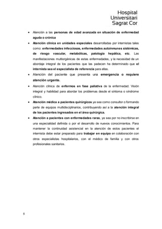 8
 Atención a las personas de edad avanzada en situación de enfermedad
aguda o crónica
 Atención clínica en unidades especiales desarrolladas por internistas tales
como: enfermedades infecciosas, enfermedades autoinmunes sistémicas,
de riesgo vascular, metabólicas, patología hepática, etc. Las
manifestaciones multiorgánicas de estas enfermedades, y la necesidad de un
abordaje integral de los pacientes que las padecen ha determinado que el
internista sea el especialista de referencia para ellas.
 Atención del paciente que presenta una emergencia o requiere
atención urgente.
 Atención clínica de enfermos en fase paliativa de la enfermedad. Visión
integral y habilidad para abordar los problemas desde el síntoma o síndrome
clínico.
 Atención médica a pacientes quirúrgicos ya sea como consultor o formando
parte de equipos multidisciplinarios, contribuyendo así a la atención integral
de los pacientes ingresados en el área quirúrgica.
 Atención a pacientes con enfermedades raras, ya sea por no inscribirse en
una especialidad definida o por el desarrollo de nuevos conocimientos. Para
mantener la continuidad asistencial en la atención de estos pacientes el
internista debe estar preparado para trabajar en equipo en colaboración con
otros especialistas hospitalarios, con el médico de familia y con otros
profesionales sanitarios.
 