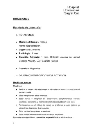 9
ROTACIONES
Residente de primer año
1- ROTACIONES
 Medicina Interna: 7 meses
Planta hospitalización
 Urgencias: 2 meses
 Radiología: 1 mes
 Atención Primaria: 1 mes. Rotación externa en Unidad
Docente ACEBA. CAP Sagrada Familia
 Guardias: Urgencias
2- OBJETIVOS ESPECIFICOS POR ROTACION
Medicina Interna
Objetivos:
 Realizar la historia clínica incluyendo la valoración del estado funcional, mental
y entorno social.
 Saber interpretar los datos obtenidos.
 Saber indicar e interpretar las exploraciones complementarias básicas
(analíticas, radiografías y electrocardiogramas) adecuadas en cada caso.
 Familiarizarse con el método de trabajo por problemas y poder elaborar un
juicio clínico diagnóstico de presunción.
 Saber plantear las opciones terapéuticas.
 Saber realizar informes médicos de asistencia hospitalaria.
Formación y responsabilidad con máxima supervisión de la práctica clínica.
 