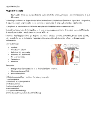 MEDICINA INTERNA
Angina inestable
 Es un cuadro clínico que se presenta como angina o malestar torácico, en reposo o en mínimo esfuerzo de 15 o
20 minutos
Fisiopatología:la mayoría de los pacientes al tener arteroesclerosis coronaria con obstrucción significativa. Los episodios
de isquemia pueden ser provocados por un aumento de la demanda de oxigeno, taquicardia o hipertensión.
La progresión de la enfermedad coronaria en la AI pueden observarse una serie de eventos como:
Reducción de la saturación de hemoglobina en el ceno coronario, y posteriormente de censo de segmento ST seguido
de un malestar torácico y puede haber ascenso de la TA y FC
Síntomas: Dolor de pecho súbito que despierta a la persona sin causa aparente, en hombros, brazos, cuello, espalda,
entre otros. Dolor que se siente como rigidez o presión, compresión, aplastamiento, asfixia y no desaparece con
medicamentos
Factores de riesgo:
 Diabetes.
 Hipertensión arterial.
 Colesterol LDL aumentado.
 Colesterol HDL disminuido.
 No hacer ejercicios.
 Tabaquismo.
 Obesidad.
Diagnostico:
 El diagnostico es clínico basado en la descripción de los síntomas.
 Electrocardiograma (EKG)
 Pruebas sanguíneas.
1) El objetivo es estabilizar y pasivizar las lesiones coronarias
2) antitrombóticos
3) Inhibidores de la glucoproteínas
4) Beta bloqueantes
5) Antogonista del calcio
6) Reposo absoluto
7) Analgésicos(Morfina 1mg)
8) Si hay depresión respiratoria (NARCON0.4-2mg)
 