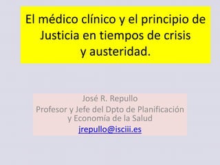 El médico clínico y el principio de
Justicia en tiempos de crisis
y austeridad.
José R. Repullo
Profesor y Jefe del Dpto de Planificación
y Economía de la Salud
jrepullo@isciii.es
 