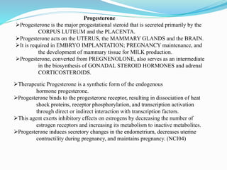 Progesterone
Progesterone is the major progestational steroid that is secreted primarily by the
CORPUS LUTEUM and the PLACENTA.
Progesterone acts on the UTERUS, the MAMMARY GLANDS and the BRAIN.
It is required in EMBRYO IMPLANTATION; PREGNANCY maintenance, and
the development of mammary tissue for MILK production.
Progesterone, converted from PREGNENOLONE, also serves as an intermediate
in the biosynthesis of GONADAL STEROID HORMONES and adrenal
CORTICOSTEROIDS.
Therapeutic Progesterone is a synthetic form of the endogenous
hormone progesterone.
Progesterone binds to the progesterone receptor, resulting in dissociation of heat
shock proteins, receptor phosphorylation, and transcription activation
through direct or indirect interaction with transcription factors.
This agent exerts inhibitory effects on estrogens by decreasing the number of
estrogen receptors and increasing its metabolism to inactive metabolites.
Progesterone induces secretory changes in the endometrium, decreases uterine
contractility during pregnancy, and maintains pregnancy. (NCI04)
 