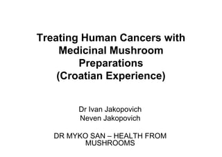 Treating Human Cancers with 
Medicinal Mushroom 
Preparations 
(Croatian Experience) 
Dr Ivan Jakopovich 
Neven Jakopovich 
DR MYKO SAN – HEALTH FROM 
MUSHROOMS 
 