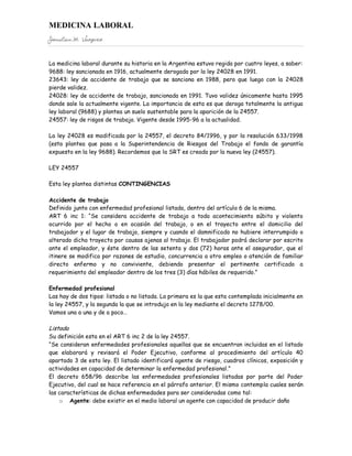 MEDICINA LABORAL
Jonatan M. Vazquez


La medicina laboral durante su historia en la Argentina estuvo regida por cuatro leyes, a saber:
9688: ley sancionada en 1916, actualmente derogada por la ley 24028 en 1991.
23643: ley de accidente de trabajo que se sanciona en 1988, pero que luego con la 24028
pierde validez.
24028: ley de accidente de trabajo, sancionada en 1991. Tuvo validez únicamente hasta 1995
donde sale la actualmente vigente. La importancia de esta es que deroga totalmente la antigua
ley laboral (9688) y plantea un suelo sustentable para la aparición de la 24557.
24557: ley de risgos de trabajo. Vigente desde 1995-96 a la actualidad.

La ley 24028 es modificada por la 24557, el decreto 84/1996, y por la resolución 633/1998
(esta plantea que pasa a la Superintendencia de Riesgos del Trabajo el fondo de garantía
expuesto en la ley 9688). Recordemos que la SRT es creada por la nueva ley (24557).

LEY 24557

Esta ley plantea distintas CONTINGENCIAS

Accidente de trabajo
Definido junto con enfermedad profesional listada, dentro del artículo 6 de la misma.
ART 6 inc 1: “Se considera accidente de trabajo a todo acontecimiento súbito y violento
ocurrido por el hecho o en ocasión del trabajo, o en el trayecto entre el domicilio del
trabajador y el lugar de trabajo, siempre y cuando el damnificado no hubiere interrumpido o
alterado dicho trayecto por causas ajenas al trabajo. El trabajador podrá declarar por escrito
ante el empleador, y éste dentro de las setenta y dos (72) horas ante el asegurador, que el
itinere se modifica por razones de estudio, concurrencia a otro empleo o atención de familiar
directo enfermo y no conviviente, debiendo presentar el pertinente certificado a
requerimiento del empleador dentro de los tres (3) días hábiles de requerido.”

Enfermedad profesional
Las hay de dos tipos: listada o no listada. La primera es la que esta contemplada inicialmente en
la ley 24557, y la segunda la que se introdujo en la ley mediante el decreto 1278/00.
Vamos una a una y de a poco…

Listada
Su definición esta en el ART 6 inc 2 de la ley 24557.
“Se consideran enfermedades profesionales aquellas que se encuentran incluidas en el listado
que elaborará y revisará el Poder Ejecutivo, conforme al procedimiento del artículo 40
apartado 3 de esta ley. El listado identificará agente de riesgo, cuadros clínicos, exposición y
actividades en capacidad de determinar la enfermedad profesional.”
El decreto 658/96 describe las enfermedades profesionales listadas por parte del Poder
Ejecutivo, del cual se hace referencia en el párrafo anterior. El mismo contempla cuales serán
las características de dichas enfermedades para ser consideradas como tal:
    o Agente: debe existir en el medio laboral un agente con capacidad de producir daño
 