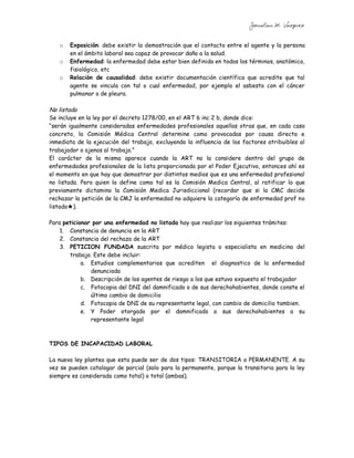 Jonatan M. Vazquez


   o   Exposición: debe existir la demostración que el contacto entre el agente y la persona
       en el ámbito laboral sea capaz de provocar daño a la salud.
   o   Enfermedad: la enfermedad debe estar bien definida en todos los términos, anatómico,
       fisiológico, etc
   o   Relación de causalidad: debe existir documentación científica que acredite que tal
       agente se vincula con tal o cual enfermedad, por ejemplo el asbesto con el cáncer
       pulmonar o de pleura.

No listada
Se incluye en la ley por el decreto 1278/00, en el ART 6 inc 2 b, donde dice:
“serán igualmente consideradas enfermedades profesionales aquellas otras que, en cada caso
concreto, la Comisión Médica Central determine como provocadas por causa directa e
inmediata de la ejecución del trabajo, excluyendo la influencia de los factores atribuibles al
trabajador o ajenos al trabajo.”
El carácter de la misma aparece cuando la ART no la considere dentro del grupo de
enfermedades profesionales de la lista proporcionada por el Poder Ejecutivo, entonces ahí es
el momento en que hay que demostrar por distintos medios que es una enfermedad profesional
no listada. Pero quien la define como tal es la Comisión Medica Central, al ratificar lo que
previamente dictamino la Comisión Medica Jurisdiccional (recordar que si la CMC decide
rechazar la petición de la CMJ la enfermedad no adquiere la categoría de enfermedad prof no
listada★).

Para peticionar por una enfermedad no listada hay que realizar los siguientes trámites:
    1. Constancia de denuncia en la ART
    2. Constancia del rechazo de la ART
    3. PETICION FUNDADA suscrita por médico legista o especialista en medicina del
       trabajo. Este debe incluir:
            a. Estudios complementarios que acrediten el diagnostico de la enfermedad
               denunciada
            b. Descripción de los agentes de riesgo a los que estuvo expuesto el trabajador
            c. Fotocopia del DNI del damnificado o de sus derechohabientes, donde conste el
               último cambio de domicilio
            d. Fotocopia de DNI de su representante legal, con cambio de domicilio tambien.
            e. Y Poder otorgado por el damnificado a sus derechohabientes a su
               representante legal



TIPOS DE INCAPACIDAD LABORAL

La nueva ley plantea que esta puede ser de dos tipos: TRANSITORIA o PERMANENTE. A su
vez se pueden catalogar de parcial (solo para la permanente, porque la transitoria para la ley
siempre es considerada como total) o total (ambas).
 