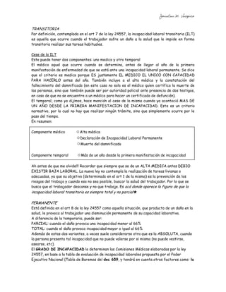 Jonatan M. Vazquez


TRANSITORIA
Por definición, contemplada en el art 7 de la ley 24557, la incapacidad laboral transitoria (ILT)
es aquella que ocurre cuando el trabajador sufre un daño a la salud que le impide en forma
transitoria realizar sus tareas habituales.

Cese de la ILT
Este puede tener dos componentes: uno medico y otro temporal
El médico aquel que ocurre cuando se determina, antes de llegar al año de la primera
manifestación de enfermedad de que se está ante una incapacidad laboral permanente. Se dice
que el criterio es medico porque ES justamente EL MEDICO EL UNICO CON CAPACIDAD
PARA HACERLO antes del año. También incluye a el alta médica y la constatación del
fallecimiento del damnificado (en este caso no solo es el médico quien certifica la muerte de
las personas, sino que también puede ser por autoridad policial ante presencia de dos testigos,
en caso de que no se encuentre a un médico para hacer un certificado de defunción).
El temporal, como ya dijimos, hace mención al cese de la misma cuando ya aconteció MAS DE
UN AÑO DESDE LA PRIMERA MANIFESTACION DE INCAPACIDAD. Este es un criterio
normativo, por lo cual no hay que realizar ningún trámite, sino que simplemente ocurre por le
paso del tiempo.
En resumen:

Componente médico            Alta médica
                             Declaración de Incapacidad Laboral Permanente
                             Muerte del damnificado


Componente temporal          Más de un año desde la primera manifestación de incapacidad

Ah antes de que me olvide!!! Recordar que siempre que se da un ALTA MEDICA antes DEBIO
EXISTIR BAJA LABORAL. La nueva ley no contempla la realización de tareas livianas o
adecuadas, ya que su objetivo (determinado en el art 1 de la misma) es la prevención de los
riesgos del trabajo y cuando eso no sea posible, buscar la salud del trabajador. Por lo que se
busca que el trabajador descanse y no que trabaje. Es acá donde aparece la figura de que la
incapacidad laboral transitoria es siempre total y no parcial

PERMANENTE
Está definida en el art 8 de la ley 24557 como aquella situación, que producto de un daño en la
salud, le provoca al trabajador una disminución permanente de su capacidad laborativa.
A diferencia de la temporaria, puede ser:
PARCIAL: cuando el daño provoca una incapacidad menor al 66%
TOTAL: cuando el daño provoca incapacidad mayor o igual al 66%
Además de estas dos variantes, a veces suele considerarse otra que es la ABSOLUTA, cuando
la persona presenta tal incapacidad que no puede valerse por si misma (no puede vestirse,
asearse, etc).
El GRADO DE INCAPACIDAD lo determinan las Comisiones Médicas elaboradas por la ley
24557, en base a la tabla de evaluación de incapacidad laborales propuesta por el Poder
Ejecutivo Nacional (Tabla de Baremos del dec 659, y tendrá en cuenta otros factores como: la
 