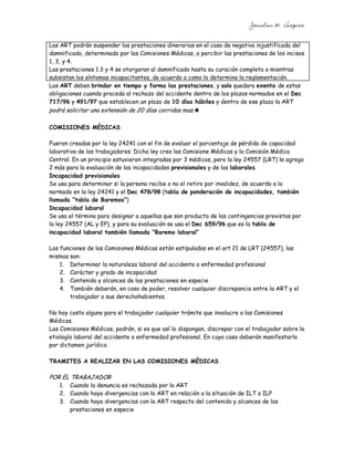 Jonatan M. Vazquez


Las ART podrán suspender las prestaciones dinerarias en el caso de negativa injustificada del
damnificado, determinado por las Comisiones Médicas, a percibir las prestaciones de los incisos
1, 3, y 4.
Las prestaciones 1.3 y 4 se otorgaran al damnificado hasta su curación completa o mientras
subsistan los síntomas incapacitantes, de acuerdo a como lo determine la reglamentación.
Las ART deben brindar en tiempo y forma las prestaciones, y solo quedara exenta de estas
obligaciones cuando proceda al rechazo del accidente dentro de los plazos normados en el Dec
717/96 y 491/97 que establecen un plazo de 10 días hábiles y dentro de ese plazo la ART
podrá solicitar una extensión de 20 días corridos mas.

COMISIONES MÉDICAS

Fueron creadas por la ley 24241 con el fin de evaluar el porcentaje de pérdida de capacidad
laborativa de los trabajadores. Dicha ley creo las Comisione Médicas y la Comisión Médica
Central. En un principio estuvieron integradas por 3 médicos, pero la ley 24557 (LRT) le agrego
2 más para la evaluación de las incapacidades previsionales y de las laborales.
Incapacidad previsionales
Se usa para determinar si la persona recibe o no el retiro por invalidez, de acuerdo a lo
normado en la ley 24241 y el Dec 478/98 (tabla de ponderación de incapacidades, también
llamada “tabla de Baremos”)
Incapacidad laboral
Se usa el término para designar a aquellas que son producto de las contingencias previstas por
la ley 24557 (AL y EP), y para su evaluación se usa el Dec 659/96 que es la tabla de
incapacidad laboral también llamada “Baremo laboral”

Las funciones de las Comisiones Médicas están estipuladas en el art 21 de LRT (24557), las
mismas son:
    1. Determinar la naturaleza laboral del accidente o enfermedad profesional
    2. Carácter y grado de incapacidad
    3. Contenido y alcances de las prestaciones en especie
    4. También deberán, en caso de poder, resolver cualquier discrepancia entre la ART y el
       trabajador o sus derechohabientes.

No hay costo alguno para el trabajador cualquier trámite que involucre a las Comisiones
Médicas.
Las Comisiones Médicas, podrán, si es que así lo dispongan, discrepar con el trabajador sobre la
etiología laboral del accidente o enfermedad profesional. En cuyo caso deberán manifestarlo
por dictamen jurídico.

TRAMITES A REALIZAR EN LAS COMISIONES MÉDICAS

POR EL TRABAJADOR
   1. Cuando la denuncia es rechazada por la ART
   2. Cuando haya divergencias con la ART en relación a la situación de ILT o ILP
   3. Cuando haya divergencias con la ART respecto del contenido y alcances de las
      prestaciones en especie
 