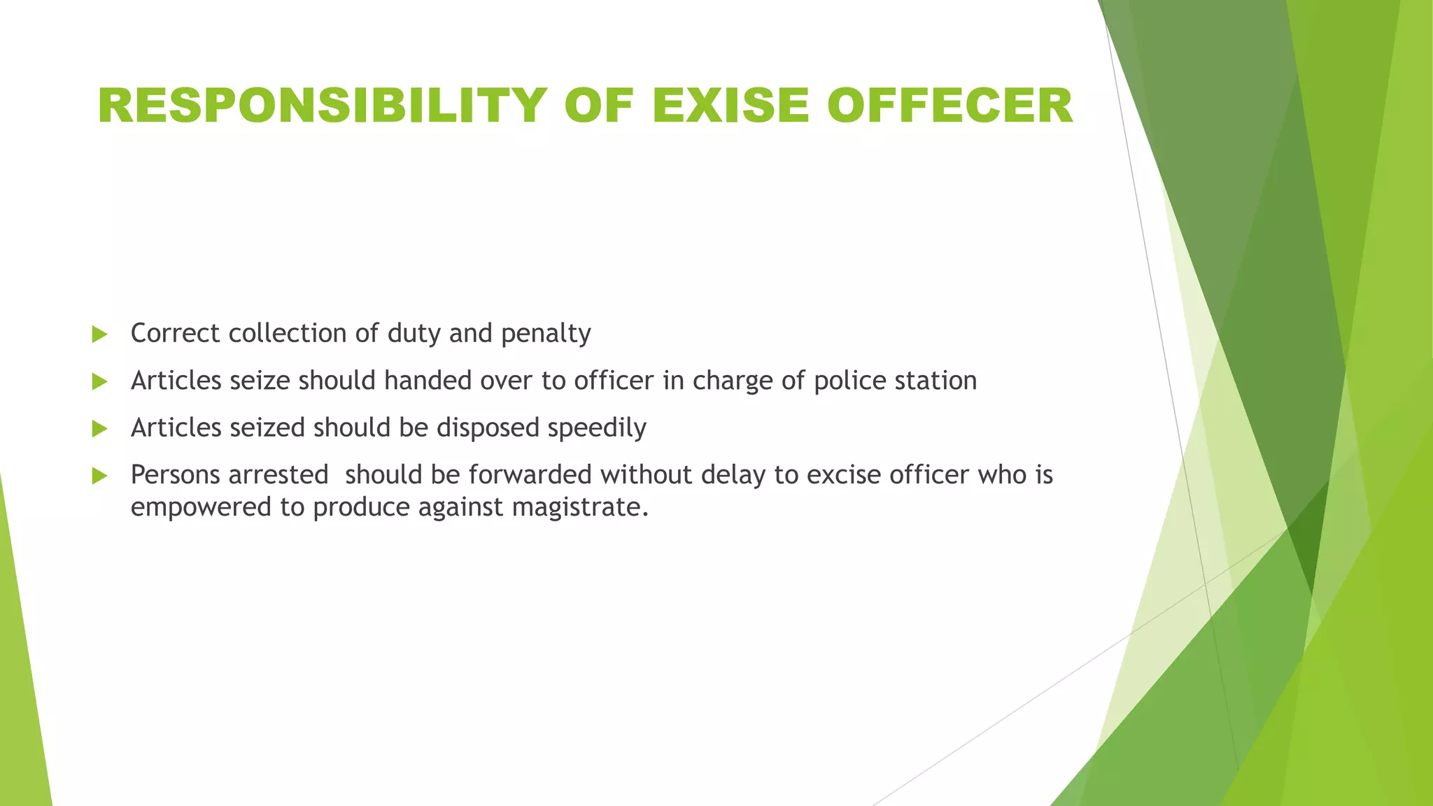 RESPONSIBILITY OF EXISE OFFECER
 Correct collection of duty and penalty
 Articles seize should handed over to officer in charge of police station
 Articles seized should be disposed speedily
 Persons arrested should be forwarded without delay to excise officer who is
empowered to produce against magistrate.
 