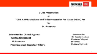 J Club Presentation
on
TOPIC NAME: Medicinal and Toilet Preparation Act (Excise Duties) Act
for
M. Pharmacy
Submitted By: Chaitali Agrawal
Roll No:2350981204
M.Pharmacy
(Pharmaceutical Regulatory Affairs)
1
Submitted To:
Dr. Reecha Madaan
Chitkara College of
Pharmacy
Chitkara University
 