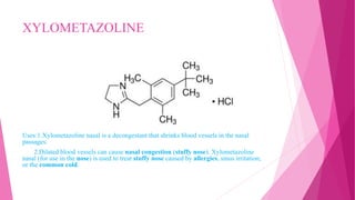 XYLOMETAZOLINE
Uses:1.Xylometazoline nasal is a decongestant that shrinks blood vessels in the nasal
passages.
2.Dilated blood vessels can cause nasal congestion (stuffy nose). Xylometazoline
nasal (for use in the nose) is used to treat stuffy nose caused by allergies, sinus irritation,
or the common cold.
 