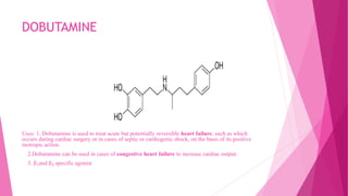 DOBUTAMINE
Uses: 1. Dobutamine is used to treat acute but potentially reversible heart failure, such as which
occurs during cardiac surgery or in cases of septic or cardiogenic shock, on the basis of its positive
inotropic action.
2.Dobutamine can be used in cases of congestive heart failure to increase cardiac output.
3. β₁and β₂ specific agonist
 