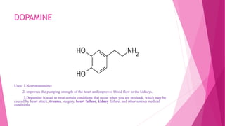 DOPAMINE
Uses: 1.Neurotransmitter
2. improves the pumping strength of the heart and improves blood flow to the kidneys.
3.Dopamine is used to treat certain conditions that occur when you are in shock, which may be
caused by heart attack, trauma, surgery, heart failure, kidney failure, and other serious medical
conditions.
 