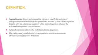 DEFINITION:
 Sympathomimetics are substances that mimic or modify the actions of
endogenous catecholamines of the sympathetic nervous system. Direct agonists
directly activate adrenergic receptors while indirect agonists enhance the
actions of endogenous catecholamines.
 Sympathomimetics can also be called as adrenergic agonists.
 The endogenous catecholamines or sympathetic neurotransmitters are
adrenaline, noradrenaline, dopamine.
 