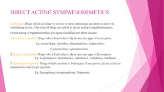 DIRECT ACTING SYMPATHOMIMETICS
Definition: Drugs which act directly on one or more adrenergic receptors to show its
stimulating action .This type of drugs are called as direct acting sympathomimetics.
Direct acting sympathomimetics are again classified into three classes:
1.Selective α agonist: Drugs which bind selectively to any one type of α receptors.
Eg: methyldopa, clonidine, phenylephrine, naphazoline,
oxymetazoline, xylometazoline
2.Selective β agonist: Drugs which bind selectively to any one type of β receptors.
Eg: Isoproterenol, Dobutamine, salbutamol, terbutaline, bitolterol
3.Nonselective agonist: Drugs which can bind to both types of receptor(α, β) are called as
nonselective adrenergic agonists.
Eg: Epinephrine, norepinephrine, Dopamine
 