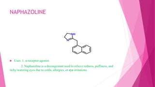 NAPHAZOLINE
 Uses: 1. α-receptor agonist
2. Naphazoline is a decongestant used to relieve redness, puffiness, and
itchy/watering eyes due to colds, allergies, or eye irritations.
 