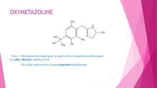 OXYMETAZOLINE
Uses: 1. Oxymetazoline nasal spray is used to relieve nasal discomfort caused
by colds, allergies, and hay fever.
2.It is also used to relieve sinus congestion and pressure.
 
