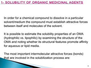 10
1- SOLUBILITY OF ORGANIC MEDICINAL AGENTS
In order for a chemical compound to dissolve in a particular
solvent/medium the compound must establish attractive forces
between itself and molecules of the solvent.
It is possible to estimate the solubility properties of an OMA
(hydrophilic vs. lipophilic) by examining the structure of the
OMA and noting whether its structural features promote affinity
for aqueous or lipid media.
The most important intermolecular attractive forces (bonds)
that are involved in the solubilization process are:
 