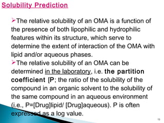 13
Solubility Prediction
The relative solubility of an OMA is a function of
the presence of both lipophilic and hydrophilic
features within its structure, which serve to
determine the extent of interaction of the OMA with
lipid and/or aqueous phases.
The relative solubility of an OMA can be
determined in the laboratory, i.e. the partition
coefficient [P; the ratio of the solubility of the
compound in an organic solvent to the solubility of
the same compound in an aqueous environment
(i.e., P=[Drug]lipid/ [Drug]aqueous). P is often
expressed as a log value.
 
