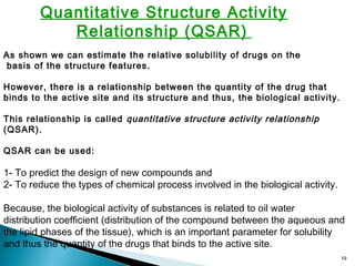 19
Quantitative Structure Activity
Relationship (QSAR)
As shown we can estimate the relative solubility of drugs on the
basis of the structure features.
However, there is a relationship between the quantity of the drug that
binds to the active site and its structure and thus, the biological activity.
This relationship is called quantitative structure activity relationship
(QSAR).
QSAR can be used:
1- To predict the design of new compounds and
2- To reduce the types of chemical process involved in the biological activity.
Because, the biological activity of substances is related to oil water
distribution coefficient (distribution of the compound between the aqueous and
the lipid phases of the tissue), which is an important parameter for solubility
and thus the quantity of the drugs that binds to the active site.
 