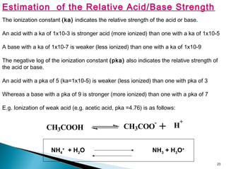 23
Estimation of the Relative Acid/Base Strength
The ionization constant (ka) indicates the relative strength of the acid or base.
An acid with a ka of 1x10-3 is stronger acid (more ionized) than one with a ka of 1x10-5
A base with a ka of 1x10-7 is weaker (less ionized) than one with a ka of 1x10-9
The negative log of the ionization constant (pka) also indicates the relative strength of
the acid or base.
An acid with a pka of 5 (ka=1x10-5) is weaker (less ionized) than one with pka of 3
Whereas a base with a pka of 9 is stronger (more ionized) than one with a pka of 7
E.g. Ionization of weak acid (e.g. acetic acid, pka =4.76) is as follows:
CH3COOH CH3COO
-
H
+
+
NH4
+
+ H2O NH3 + H3O+
 