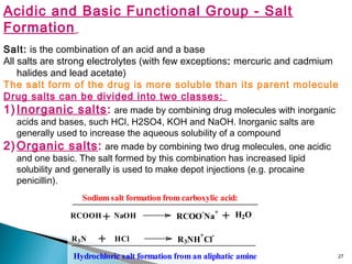 27
Acidic and Basic Functional Group - Salt
Formation
Salt: is the combination of an acid and a base
All salts are strong electrolytes (with few exceptions: mercuric and cadmium
halides and lead acetate)
The salt form of the drug is more soluble than its parent molecule
Drug salts can be divided into two classes:
1) Inorganic salts: are made by combining drug molecules with inorganic
acids and bases, such HCl, H2SO4, KOH and NaOH. Inorganic salts are
generally used to increase the aqueous solubility of a compound
2) Organic salts: are made by combining two drug molecules, one acidic
and one basic. The salt formed by this combination has increased lipid
solubility and generally is used to make depot injections (e.g. procaine
penicillin).
NaOH+RCOOH H2O+RCOO
-
Na
+
R3NH
+
Cl
-
R3N + HCl
Sodium salt formation from carboxylic acid:
Hydrochloric salt formation from an aliphatic amine
 