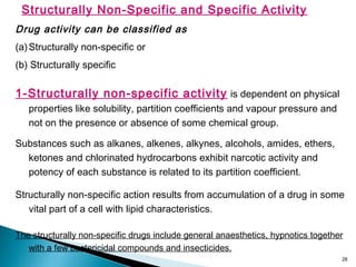 28
Structurally Non-Specific and Specific Activity
Drug activity can be classified as
(a)Structurally non-specific or
(b) Structurally specific
1-Structurally non-specific activity is dependent on physical
properties like solubility, partition coefficients and vapour pressure and
not on the presence or absence of some chemical group.
Substances such as alkanes, alkenes, alkynes, alcohols, amides, ethers,
ketones and chlorinated hydrocarbons exhibit narcotic activity and
potency of each substance is related to its partition coefficient.
Structurally non-specific action results from accumulation of a drug in some
vital part of a cell with lipid characteristics.
The structurally non-specific drugs include general anaesthetics, hypnotics together
with a few bactericidal compounds and insecticides.
 