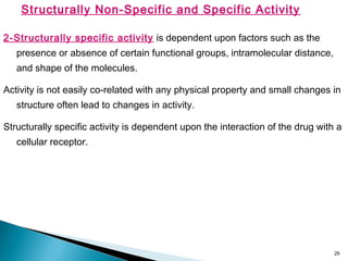 29
Structurally Non-Specific and Specific Activity
2-Structurally specific activity is dependent upon factors such as the
presence or absence of certain functional groups, intramolecular distance,
and shape of the molecules.
Activity is not easily co-related with any physical property and small changes in
structure often lead to changes in activity.
Structurally specific activity is dependent upon the interaction of the drug with a
cellular receptor.
 