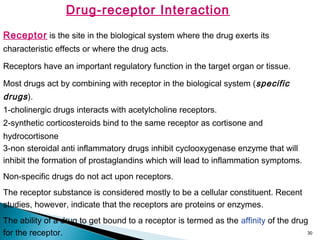 30
Drug-receptor Interaction
Receptor is the site in the biological system where the drug exerts its
characteristic effects or where the drug acts.
Receptors have an important regulatory function in the target organ or tissue.
Most drugs act by combining with receptor in the biological system (specific
drugs).
1-cholinergic drugs interacts with acetylcholine receptors.
2-synthetic corticosteroids bind to the same receptor as cortisone and
hydrocortisone
3-non steroidal anti inflammatory drugs inhibit cyclooxygenase enzyme that will
inhibit the formation of prostaglandins which will lead to inflammation symptoms.
Non-specific drugs do not act upon receptors.
The receptor substance is considered mostly to be a cellular constituent. Recent
studies, however, indicate that the receptors are proteins or enzymes.
The ability of a drug to get bound to a receptor is termed as the affinity of the drug
for the receptor.
 